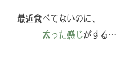 最近食べてないのに、太った感じがする…